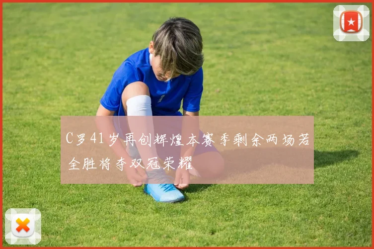 C罗41岁再创辉煌本赛季剩余两场若全胜将夺双冠荣耀