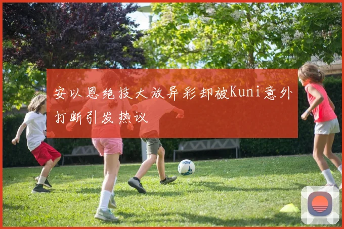 安以恩绝技大放异彩却被Kuni意外打断引发热议