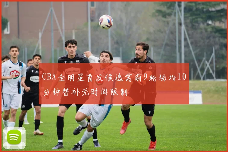 CBA全明星首发候选需前9轮场均10分钟替补无时间限制