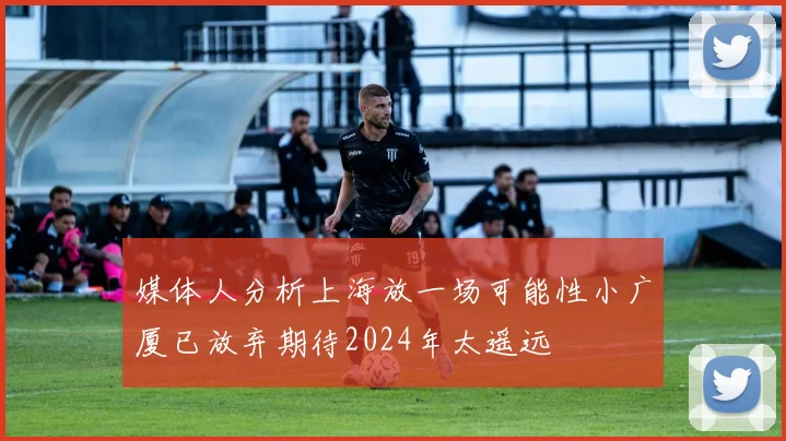媒体人分析上海放一场可能性小广厦已放弃期待2024年太遥远