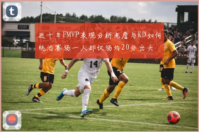 近十年FMVP表现分析老詹与KD如何统治赛场一人却仅场均20分出头