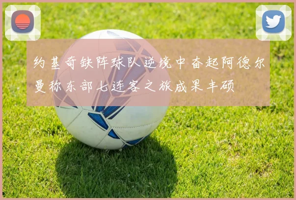 约基奇缺阵球队逆境中奋起阿德尔曼称东部七连客之旅成果丰硕