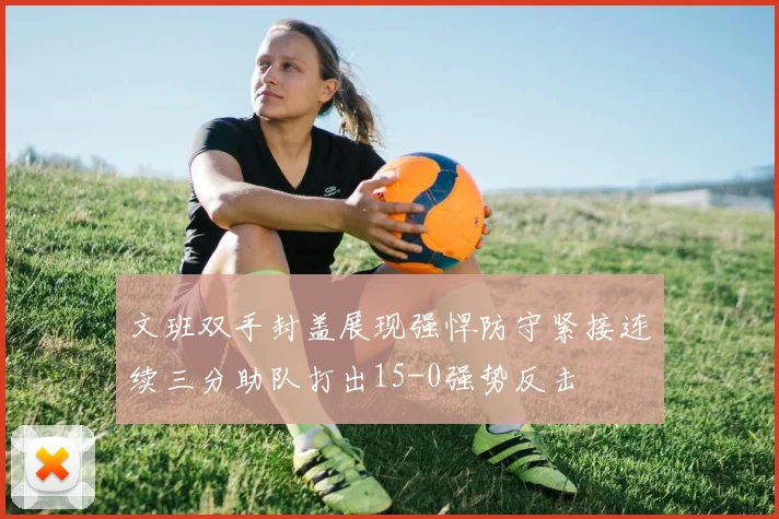 文班双手封盖展现强悍防守紧接连续三分助队打出15-0强势反击
