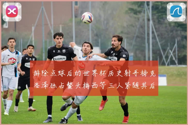 排除点球后的世界杯历史射手榜克洛泽独占鳌头梅西等三人紧随其后