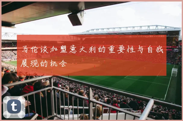 马伦谈加盟意大利的重要性与自我展现的机会