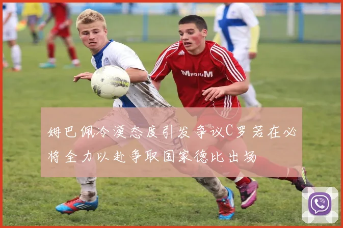 姆巴佩冷漠态度引发争议C罗若在必将全力以赴争取国家德比出场