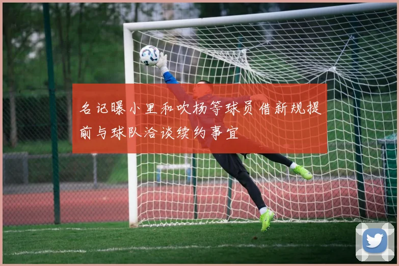 名记曝小里和吹杨等球员借新规提前与球队洽谈续约事宜