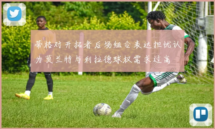 蒂格对开拓者后场组合表达担忧认为莫兰特与利拉德球权需求过高