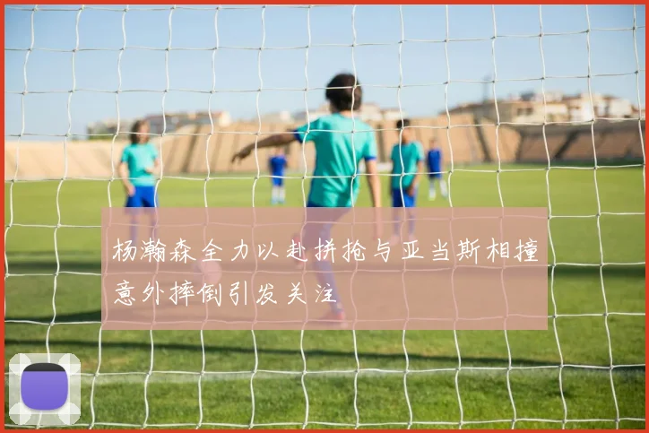 杨瀚森全力以赴拼抢与亚当斯相撞意外摔倒引发关注
