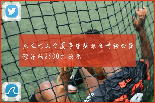 米兰尤文今夏争夺瑟尔洛特转会费预计约2500万欧元