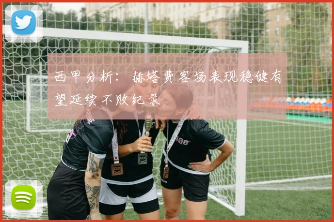 西甲分析：赫塔费客场表现稳健有望延续不败纪录