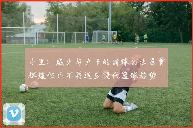 小里：威少与卢卡的持球打法虽曾辉煌但已不再适应现代篮球趋势