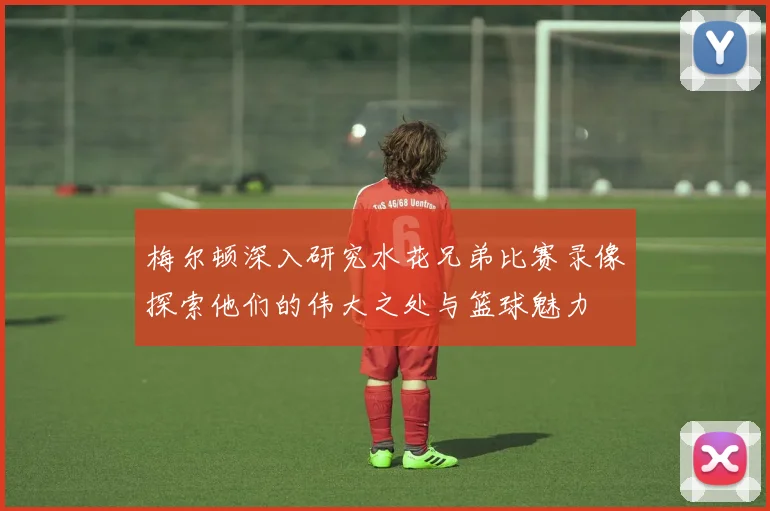 梅尔顿深入研究水花兄弟比赛录像探索他们的伟大之处与篮球魅力
