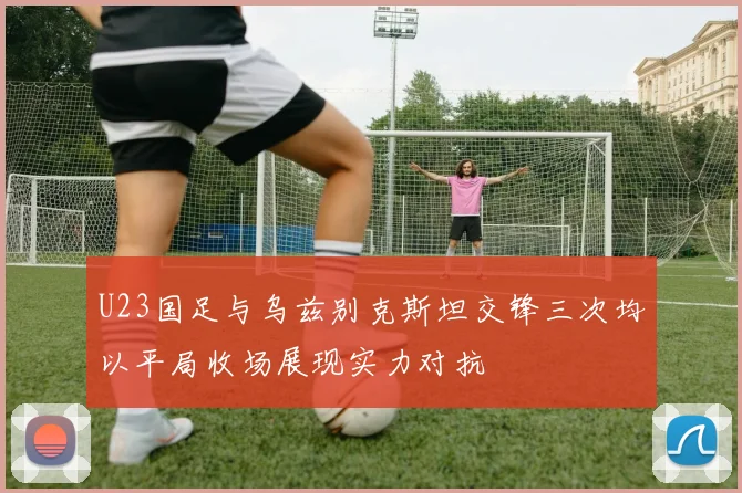 U23国足与乌兹别克斯坦交锋三次均以平局收场展现实力对抗