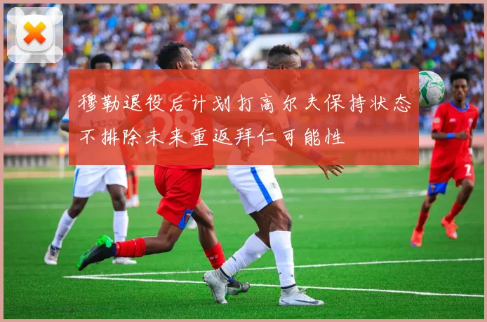 穆勒退役后计划打高尔夫保持状态不排除未来重返拜仁可能性