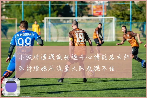 小波特遭遇疯狂缠斗心情低落太阳队持续施压流量大队表现不佳